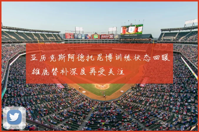 亚历克斯阿德托昆博训练状态回暖 雄鹿替补深度再受关注