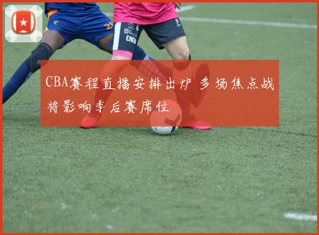 CBA赛程直播安排出炉 多场焦点战将影响季后赛席位