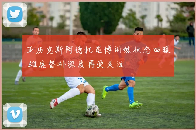 亚历克斯阿德托昆博训练状态回暖 雄鹿替补深度再受关注