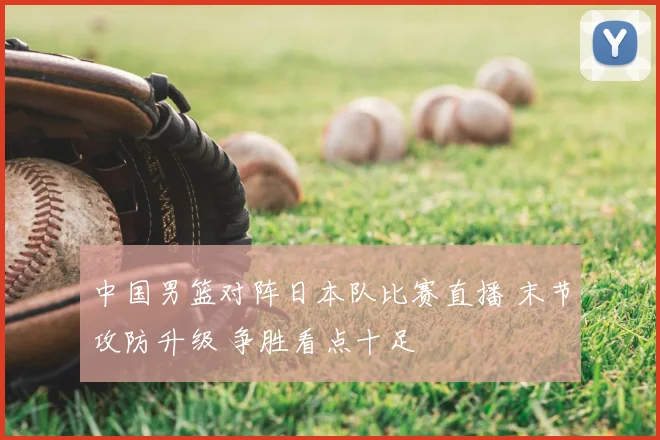 中国男篮对阵日本队比赛直播 末节攻防升级 争胜看点十足
