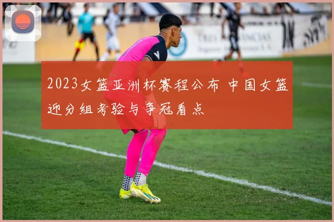2023女篮亚洲杯赛程公布 中国女篮迎分组考验与争冠看点