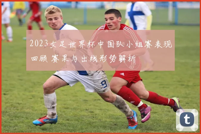 2023女足世界杯中国队小组赛表现回顾 赛果与出线形势解析