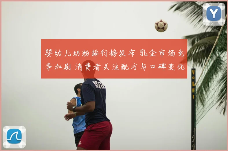 婴幼儿奶粉排行榜发布 乳企市场竞争加剧 消费者关注配方与口碑变化