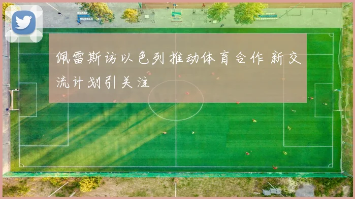佩雷斯访以色列推动体育合作 新交流计划引关注