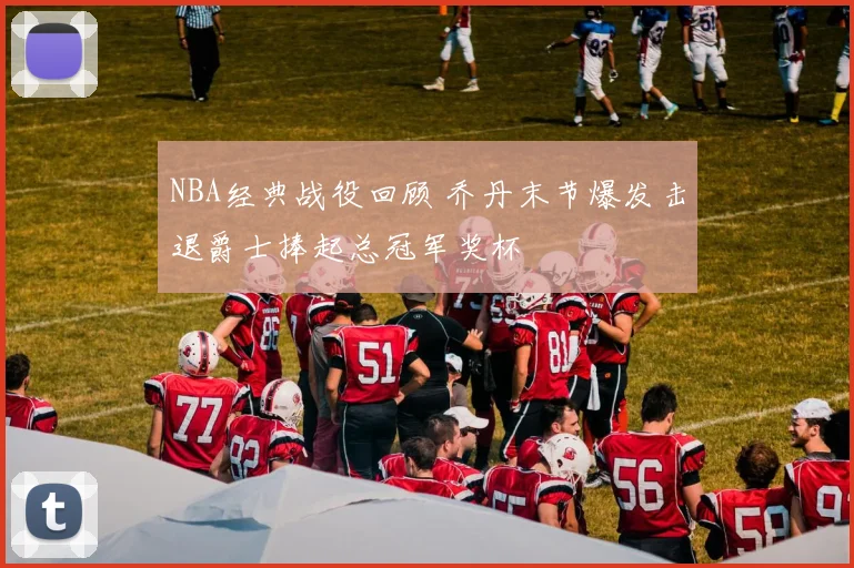 NBA经典战役回顾 乔丹末节爆发击退爵士捧起总冠军奖杯