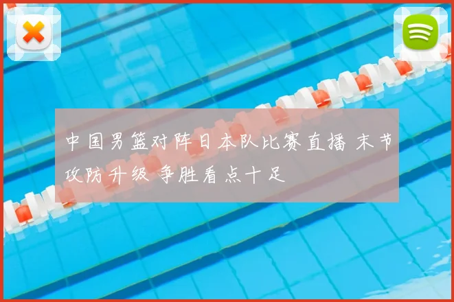 中国男篮对阵日本队比赛直播 末节攻防升级 争胜看点十足