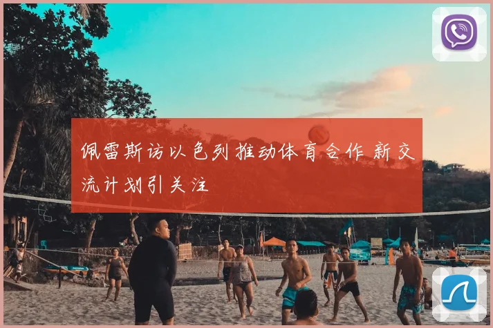 佩雷斯访以色列推动体育合作 新交流计划引关注