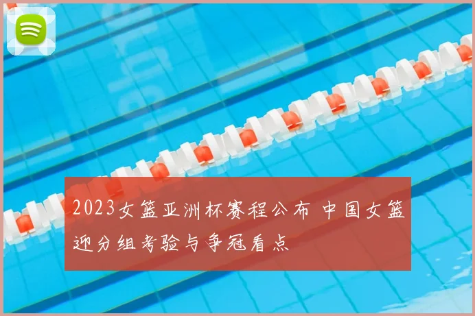 2023女篮亚洲杯赛程公布 中国女篮迎分组考验与争冠看点
