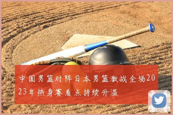 中国男篮对阵日本男篮激战全场2023年热身赛看点持续升温
