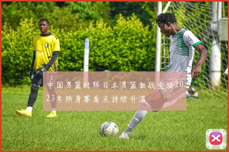 中国男篮对阵日本男篮激战全场2023年热身赛看点持续升温